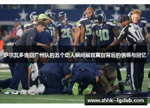 萨尔瓦多告别广州队的五个动人瞬间展现离别背后的情感与回忆