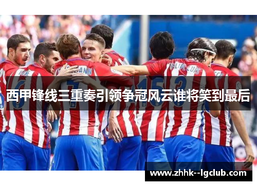 西甲锋线三重奏引领争冠风云谁将笑到最后