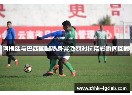 阿根廷与巴西国脚热身赛激烈对抗精彩瞬间回顾