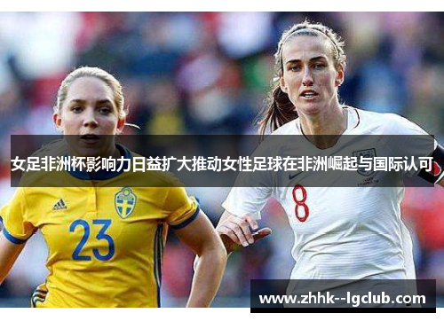 女足非洲杯影响力日益扩大推动女性足球在非洲崛起与国际认可