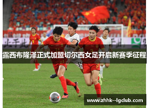 露西布隆泽正式加盟切尔西女足开启新赛季征程