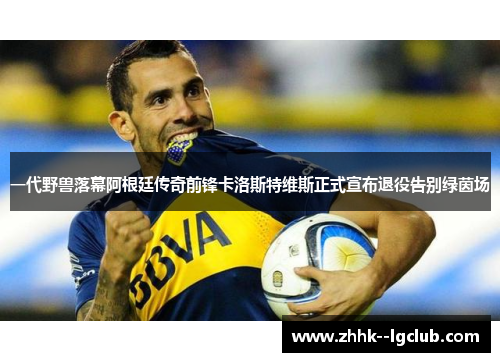 一代野兽落幕阿根廷传奇前锋卡洛斯特维斯正式宣布退役告别绿茵场