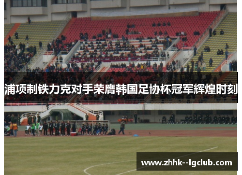 浦项制铁力克对手荣膺韩国足协杯冠军辉煌时刻